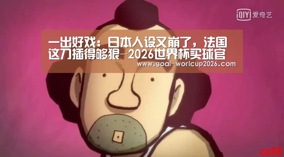 一出好戏:日本人设又崩了,法国这刀插得够狠-2026世界杯买球官网app下载地址(图2) 2026世界杯买球官网