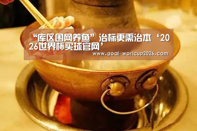 “库区围网养鱼”治标更需治本‘2026世界杯买球官网’(图3) 2026世界杯买球官网app下载地址