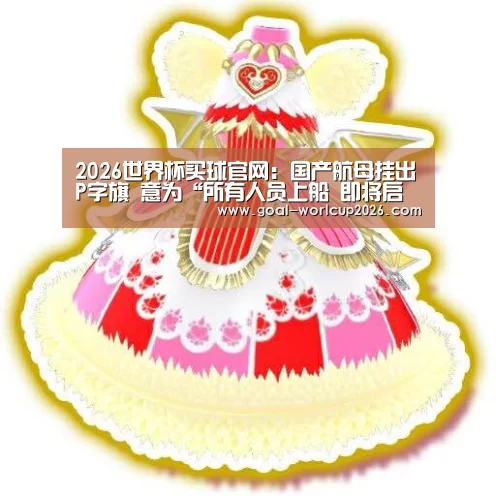 2026世界杯买球官网:国产航母挂出P字旗 意为“所有人员上船 即将启航”(图3) 2026世界杯买球官网